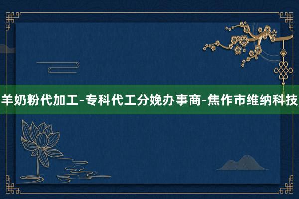 羊奶粉代加工-专科代工分娩办事商-焦作市维纳科技