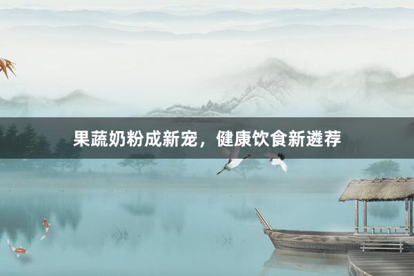 果蔬奶粉成新宠，健康饮食新遴荐