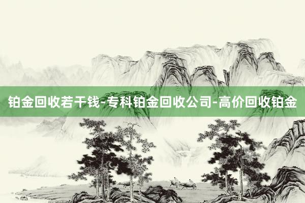 铂金回收若干钱-专科铂金回收公司-高价回收铂金