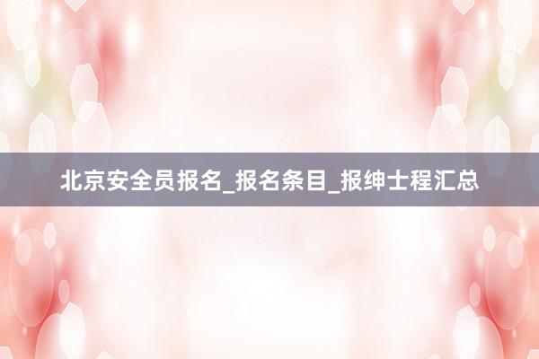北京安全员报名_报名条目_报绅士程汇总