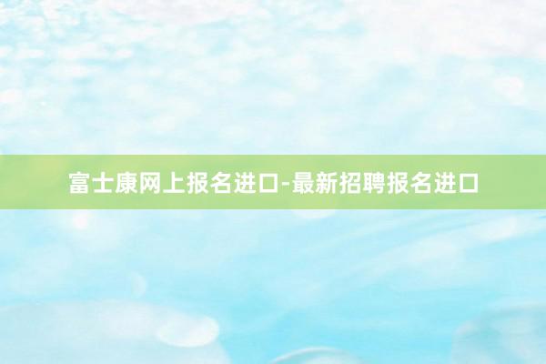 富士康网上报名进口-最新招聘报名进口