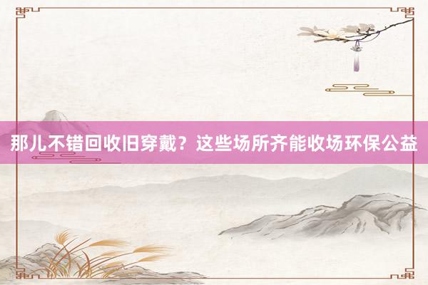 那儿不错回收旧穿戴？这些场所齐能收场环保公益