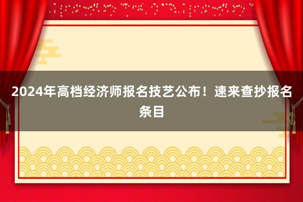 2024年高档经济师报名技艺公布！速来查抄报名条目